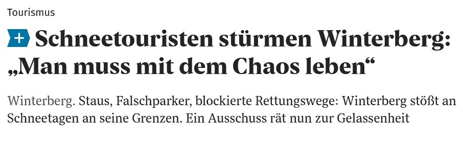 Schlagzeile aus der Westfalenpost von gestern oder vorgestern:

Oberzeile klein: Tourismus
Schlagzeile groß: Schneetouristen stürmen Winterberg:
"Man muss mit dem Chaos leben"
Unterzeile mittelgroß:
Winterberg. Staus, Falschparker, blockierte Rettungswege: Winterberg stößt an Schneetagen an seine Grenzen. Ein Ausschuss rät nun zur Gelassenheit