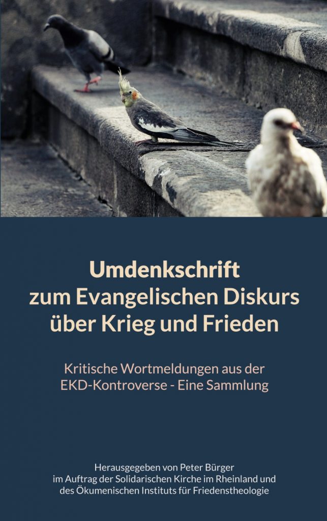 Zwei Tauben sitzen auf einer Treppenstufe. Dazwischen ein Kakadu. Die Treppe ist alt und grau, weiß verkotet.
Darunter in weißer Schrift
Umdenkschrift zum Evangelischen Diskurs über Krieg und Frieden
Kritische Wortmeldungen aus der EKD-Kontroverse - Eine Sammlung
Herausgegeben von Peter Bürger im Auftrag der Solidarischen Kirche im Rheinland und des Öumenischen Instituts für Friedensforschung
